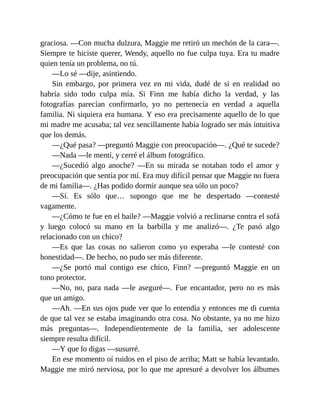 graciosa. —Con mucha dulzura, Maggie me retiró un mechón de la cara—.
Siempre te hiciste querer, Wendy, aquello no fue culpa tuya. Era tu madre
quien tenía un problema, no tú.
—Lo sé —dije, asintiendo.
Sin embargo, por primera vez en mi vida, dudé de si en realidad no
habría sido todo culpa mía. Si Finn me había dicho la verdad, y las
fotografías parecían confirmarlo, yo no pertenecía en verdad a aquella
familia. Ni siquiera era humana. Y eso era precisamente aquello de lo que
mi madre me acusaba; tal vez sencillamente había logrado ser más intuitiva
que los demás.
—¿Qué pasa? —preguntó Maggie con preocupación—. ¿Qué te sucede?
—Nada —le mentí, y cerré el álbum fotográfico.
—¿Sucedió algo anoche? —En su mirada se notaban todo el amor y
preocupación que sentía por mí. Era muy difícil pensar que Maggie no fuera
de mi familia—. ¿Has podido dormir aunque sea sólo un poco?
—Sí. Es sólo que… supongo que me he despertado —contesté
vagamente.
—¿Cómo te fue en el baile? —Maggie volvió a reclinarse contra el sofá
y luego colocó su mano en la barbilla y me analizó—. ¿Te pasó algo
relacionado con un chico?
—Es que las cosas no salieron como yo esperaba —le contesté con
honestidad—. De hecho, no pudo ser más diferente.
—¿Se portó mal contigo ese chico, Finn? —preguntó Maggie en un
tono protector.
—No, no, para nada —le aseguré—. Fue encantador, pero no es más
que un amigo.
—Ah. —En sus ojos pude ver que lo entendía y entonces me di cuenta
de que tal vez se estaba imaginando otra cosa. No obstante, ya no me hizo
más preguntas—. Independientemente de la familia, ser adolescente
siempre resulta difícil.
—Y que lo digas —susurré.
En ese momento oí ruidos en el piso de arriba; Matt se había levantado.
Maggie me miró nerviosa, por lo que me apresuré a devolver los álbumes
 