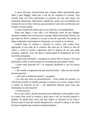 A pesar del gran inconveniente que siempre había representado para
Matt y para Maggie, sabía que si me iba les rompería el corazón. Aun
cuando irme con Finn representara la promesa de una vida mejor, los
lastimaría demasiado. Marcharme significaría poner mis necesidades por
encima de las de ellos, mientras que permanecer allí sería sacrificarme por
la gente a la que amaba.
La única manera de probar que no era mala iba a ser quedándome.
Nada más llegar a casa subí a mi habitación antes de que Maggie
intentara entablar una conversación conmigo. Había demasiado silencio, así
que tomé mi iPod y comencé a revisar la lista de canciones. De pronto un
ligero tamborileo interrumpió mi búsqueda y el corazón se me detuvo.
Caminé hasta la ventana y descorrí la cortina. Allí estaba Finn,
agazapado al otro lado de la ventana. Me pasó por la cabeza la idea de
volver a correr la cortina e ignorarlo, pero la negrura de sus ojos pudo
conmigo. Además, verlo me daría la oportunidad de despedirme de él de
una forma apropiada.
—¿Qué estás haciendo? —preguntó en cuanto abrí la ventana. Tuvo que
permanecer sobre el techo porque no retrocedí para que pudiera entrar.
—¿Qué estás haciendo tú? —le respondí, desafiante y con los brazos
cruzados.
—He venido a asegurarme de que estuvieras bien —dijo con una mirada
de preocupación.
—¿Por qué no habría de estarlo? —pregunté.
—Es sólo que tenía un presentimiento. —Finn eludió mi mirada y se
volvió hacia donde un hombre paseaba a su perro, en la acera. Luego volvió
a centrar su atención en mí—. ¿Te importaría dejarme pasar para que
terminemos la conversación?
—Como quieras.
Di un paso atrás y decidí mostrarme tan indiferente como pudiera, pero
en cuanto Finn cruzó la ventana y pasó junto a mí, mi corazón empezó a
palpitar. Se quedó muy cerca; sus ojos negros se clavaron en los míos e
hicieron que el resto del mundo desapareciera. Sacudí la cabeza y me alejé
de él para impedir que continuara hipnotizándome.
 