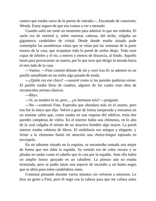 cartero que estaba cerca de la puerta de entrada—. Encantado de conocerte,
Wendy. Estoy seguro de que nos vamos a ver a menudo.
Cuando salió me tomé un momento para admirar lo que me rodeaba. El
suelo era de mármol y, sobre nuestras cabezas, del techo, colgaba un
gigantesco candelabro de cristal. Desde donde estaba situada pude
contemplar las asombrosas vistas que se veían por las ventanas de la parte
trasera de la casa, que ocupaban toda la pared de arriba abajo. Todo eran
copas de árboles y el río, a metros y metros de distancia, al fondo. Aquello
bastó para provocarme un mareo, por lo que tuve que dirigir la mirada hacia
el otro lado de la casa.
—Vamos. —Finn caminó delante de mí y corrí tras él; se adentró en un
pasillo amueblado en un estilo algo pasado de moda.
—¿Quién era ese chico? —susurré como si las paredes pudieran oírme.
El pasillo estaba lleno de cuadros, algunos de los cuales eran obra de
reconocidos artistas clásicos.
—Rhys.
—Sí, su nombre lo sé, pero… ¿es hermano mío? —pregunté.
—No —contestó Finn. Esperaba que ahondara más en el asunto, pero
eso fue lo único que dijo. Volvió a girar de forma inesperada y entramos en
un enorme salón que, como estaba en una esquina del edificio, tenía dos
paredes completas de vidrio. En el interior había una chimenea, en lo alto
de la cual colgaba el retrato de un atractivo hombre algo mayor. La pared
interior estaba cubierta de libros. El mobiliario era antiguo y elegante, y
frente a la chimenea llamó mi atención una chaise-longue tapizada en
terciopelo.
En un taburete situado en la esquina, se encontraba sentada una mujer
de forma que nos daba la espalda. Su vestido era de color oscuro y se
plisaba en ondas como el cabello que le caía por la espalda. Ante ella había
un amplio lienzo apoyado en un caballete. La pintura aún no estaba
terminada, pero se podía intuir una especie de incendio y un humo negro
que se abría paso entre candelabros rotos.
Continuó pintando durante varios minutos sin volverse a mirarnos. Le
hice un gesto a Finn, pero él negó con la cabeza para que me callara antes
 
