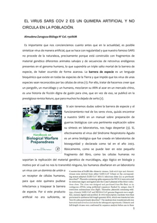 1
EL VIRUS SARS COV 2 ES UN QUIMERA ARTIFICIAL Y NO
CIRCULA EN LA POBLACIÓN.
Almudena Zaragoza Bióloga Nº Col. 19086M
Es importante que nos concienciemos cuanto antes que en la actualidad, es posible
sintetizar virus de manera artificial, que se hace con regularidad y que nuestro famoso SARS
no procede de la naturaleza, precisamente porque está construido con fragmentos de
material genético diferentes animales salvajes y de secuencias de retrovirus endógenos
presentes en el genoma humano, lo que supondría un triple salto mortal de la barrera de
especie, de haber ocurrido de forma azarosa. La barrera de especie es un lenguaje
bioquímico que existe en todas las especies de la Tierra y que impide que los virus de unas
especies sean reconocidos por las células de otras (1). Por ello, tratar de hacernos creer que
un pangolín, un murciélago y un humano, mezclaron su ARN al azar en un mercado chino,
es una historia de ficción digna de guión para cine, que en vez de eso, se publicó en la
prestigiosa revista Nature, que para muchos ha dejado de serlo (2).
Si aún tenemos dudas sobre la barrera de especie y el
funcionamiento real de los seres vivos, quizás encontrar
a nuestro SARS en un manual sobre preparación de
guerras biológicas con una pertinente explicación sobre
su síntesis en laboratorios, nos haga despertar (3). Sí,
efectivamente el virus del Síndrome Respiratorio Agudo
es un arma biológica que fue creada en laboratorios de
bioseguridad y declarada como tal en el año 2003.
Básicamente, como se puede leer en este pequeño
fragmento del libro, como las células humanas no
soportan la replicación del material genético de murciélagos, algo lógico en biología y
motivo por el cual no nos lo transmitió ninguno, los humanos diseñaron en un laboratorio
un virus con un dominio de unión a
un receptor de células humanas,
para que este quimera pudiese
infectarnos y traspasar la barrera
de especie. Por si este producto
artificial no era suficiente, se
 