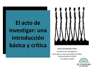 El acto de investigar: una introducción básica y crítica Jesús Armando Haro Seminario de Investigación I Doctorado en Ciencias Sociales-Estudios Socioculturales de Salud 5 de febrero, 2010 