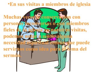 •En sus visitas a miembros de iglesia
Muchas veces la conservación con
personas inconversas o con miembros
fieles de la iglesia en nuestras visitas,
podemos notar o sentir alguna
necesidad espiritual común que puede
servirnos como idea para el tema del
sermón.
 