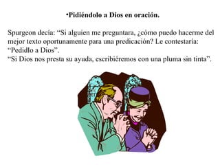 •Pidiéndolo a Dios en oración.
Spurgeon decía: “Si alguien me preguntara, ¿cómo puedo hacerme del
mejor texto oportunamente para una predicación? Le contestaría:
“Pedidlo a Dios”.
“Si Dios nos presta su ayuda, escribiéremos con una pluma sin tinta”.
 