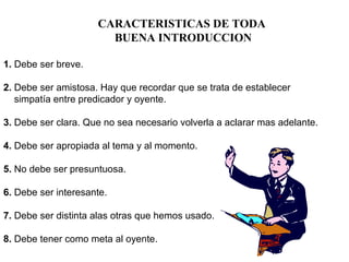 CARACTERISTICAS DE TODA
BUENA INTRODUCCION
1. Debe ser breve.
2. Debe ser amistosa. Hay que recordar que se trata de establecer
simpatía entre predicador y oyente.
3. Debe ser clara. Que no sea necesario volverla a aclarar mas adelante.
4. Debe ser apropiada al tema y al momento.
5. No debe ser presuntuosa.
6. Debe ser interesante.
7. Debe ser distinta alas otras que hemos usado.
8. Debe tener como meta al oyente.
 
