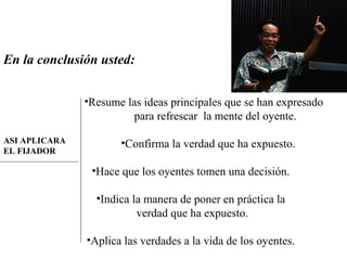 En la conclusión usted:
•Resume las ideas principales que se han expresado
para refrescar la mente del oyente.
•Confirma la verdad que ha expuesto.
•Hace que los oyentes tomen una decisión.
•Indica la manera de poner en práctica la
verdad que ha expuesto.
•Aplica las verdades a la vida de los oyentes.
ASI APLICARA
EL FIJADOR
 
