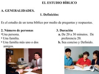 EL ESTUDIO BÍBLICO
A. GENERALIDADES.
1. Definición:
Es el estudio de un tema bíblico por medio de preguntas y respuestas.
2. Número de personas 3. Duración
•Una persona. a. De 20 a 30 minutos. De
• Una familia. preferencia 20.
• Una familia más uno o dos b. Sea conciso y Definido.
amigos.
 