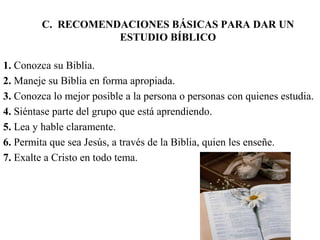 C. RECOMENDACIONES BÁSICAS PARA DAR UN
ESTUDIO BÍBLICO
1. Conozca su Biblia.
2. Maneje su Biblia en forma apropiada.
3. Conozca lo mejor posible a la persona o personas con quienes estudia.
4. Siéntase parte del grupo que está aprendiendo.
5. Lea y hable claramente.
6. Permita que sea Jesús, a través de la Biblia, quien les enseñe.
7. Exalte a Cristo en todo tema.
 