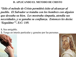 D. APLICANDO EL METODO DE CRISTO
“Sólo el método de Cristo permitirá éxito al alcanzar al
pueblo. El Salvador se trataba con los hombres con alguien
que deseaba su bien. Les mostraba simpatía, atendía sus
necesidades, y se ganaba su confianza. Entonces les decía:
‘Seguidme’”. S:C: 149.
1. Sea amigable.
2. Tenga un interés particular y genuino por las personas.
 