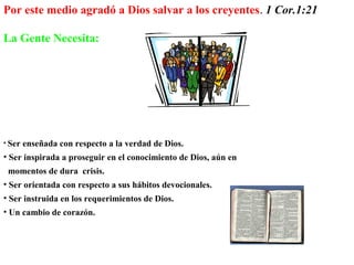 • Ser enseñada con respecto a la verdad de Dios.
• Ser inspirada a proseguir en el conocimiento de Dios, aún en
momentos de dura crisis.
• Ser orientada con respecto a sus hábitos devocionales.
• Ser instruida en los requerimientos de Dios.
• Un cambio de corazón.
Por este medio agradó a Dios salvar a los creyentes. 1 Cor.1:21
La Gente Necesita:
 