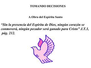 TOMANDO DECISIONES
A.Obra del Espíritu Santo
“Sin la presencia del Espíritu de Dios, ningún corazón se
conmoverá, ningún pecador será ganado para Cristo” J.T.3,
pág. 212.
 