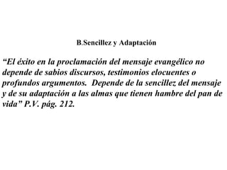 B.Sencillez y Adaptación
“El éxito en la proclamación del mensaje evangélico no
depende de sabios discursos, testimonios elocuentes o
profundos argumentos. Depende de la sencillez del mensaje
y de su adaptación a las almas que tienen hambre del pan de
vida” P.V. pág. 212.
 