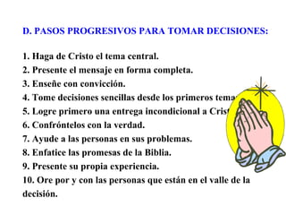 D. PASOS PROGRESIVOS PARA TOMAR DECISIONES:
1. Haga de Cristo el tema central.
2. Presente el mensaje en forma completa.
3. Enseñe con convicción.
4. Tome decisiones sencillas desde los primeros temas.
5. Logre primero una entrega incondicional a Cristo.
6. Confróntelos con la verdad.
7. Ayude a las personas en sus problemas.
8. Enfatice las promesas de la Biblia.
9. Presente su propia experiencia.
10. Ore por y con las personas que están en el valle de la
decisión.
 