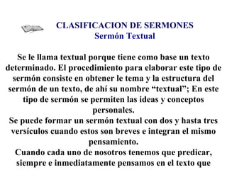 CLASIFICACION DE SERMONES
Sermón Textual
Se le llama textual porque tiene como base un texto
determinado. El procedimiento para elaborar este tipo de
sermón consiste en obtener le tema y la estructura del
sermón de un texto, de ahí su nombre “textual”; En este
tipo de sermón se permiten las ideas y conceptos
personales.
Se puede formar un sermón textual con dos y hasta tres
versículos cuando estos son breves e integran el mismo
pensamiento.
Cuando cada uno de nosotros tenemos que predicar,
siempre e inmediatamente pensamos en el texto que
 