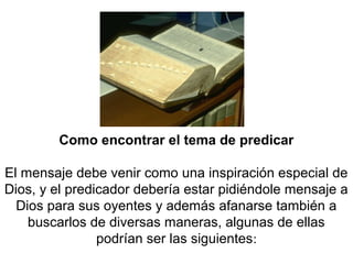 Como encontrar el tema de predicar
El mensaje debe venir como una inspiración especial de
Dios, y el predicador debería estar pidiéndole mensaje a
Dios para sus oyentes y además afanarse también a
buscarlos de diversas maneras, algunas de ellas
podrían ser las siguientes:
 