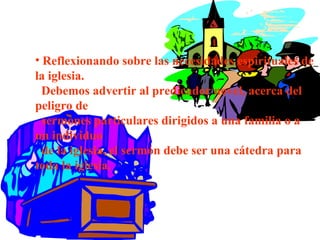 • Reflexionando sobre las necesidades espirituales de
la iglesia.
Debemos advertir al predicador novel, acerca del
peligro de
sermones particulares dirigidos a una familia o a
un individuo
de la iglesia, el sermón debe ser una cátedra para
toda la iglesia.
 