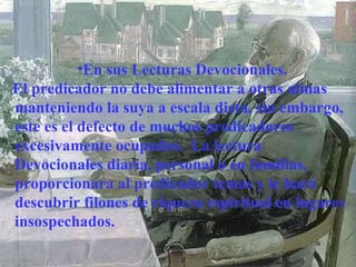 En sus Lecturas Devocionales. El predicador no debe alimentar a otras almas manteniendo la suya a escala dieta, sin embargo, este es el defecto de muchos predicadores excesivamente ocupados.  La lectura Devocionales diaria, personal o en familias, proporcionara al predicador temas y le hará descubrir filones de riqueza espiritual en lugares insospechados. 