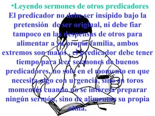 Leyendo sermones de otros predicadores El predicador no debe ser insípido bajo la pretensión  de ser original, ni debe fiar tampoco en las despensas de otros para alimentar a su propia familia, ambos extremos son malos , el predicador debe tener tiempo para leer sermones de buenos predicadores, no solo en el momento en que necesita algo con urgencia, sino en toros momentos cuando no se interesa preparar ningún sermón, sino de alimentar su propia alma. 