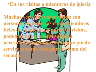 En sus visitas a miembros de iglesia Muchas veces la conservación con personas inconversas o con miembros fieles de la iglesia en nuestras visitas, podemos notar o sentir alguna necesidad espiritual común que puede servirnos como idea para el tema del sermón. 