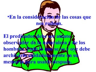 En la consideración de las cosas que nos rodean. El predicador debe ser atento observador de la naturaleza y de los hombres. Todo lo que se ve y oye debe archivarlo cuidadosamente en su memoria para usarlo después. 