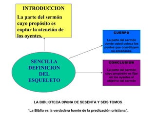 INTRODUCCION La parte del sermón cuyo propósito es captar la atención de los oyentes. CUERPO La parte del sermón donde usted coloca los puntos que constituyen su enseñanza. CONCLUSION La parte del sermón cuyo propósito es fijar en los oyentes el objetivo del sermón SENCILLA DEFINICION DEL ESQUELETO LA BIBLIOTECA DIVINA DE SESENTA Y SEIS TOMOS “ La Biblia es la verdadera fuente de la predicación cristiana”. 