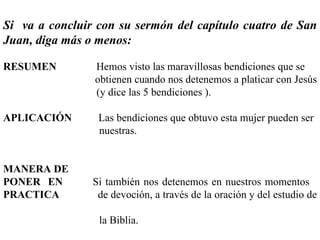 Si  va a concluir con su sermón del capítulo cuatro de San Juan, diga más o menos: RESUMEN   Hemos visto las maravillosas bendiciones que se  obtienen cuando nos detenemos a platicar con Jesús  (y dice las 5 bendiciones ). APLICACIÓN  Las bendiciones que obtuvo esta mujer pueden ser  nuestras. MANERA DE PONER   EN  Si también nos detenemos en nuestros momentos  PRACTICA   de devoción, a través de la oración y del estudio de  la Biblia. 