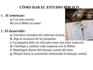 C ÓMO DAR EL ESTUDIO BÍBLICO 1.   Al comenzar:   a.   Con una oración. b. Con la Biblia en mano 2.   El desarrollo: a.   Una breve introducción referente al tema. b.   Siga la secuencia de las preguntas. c.   La pregunta debe ser clara para tener una clara respuesta. d.   Clasifique y enfatice cada respuesta con la Biblia. f.   Manténgase dentro del mensaje central del tema. g.   Diríjase hacia la conclusión enfatizando el mensaje central. 