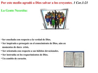 Ser enseñada con respecto a la verdad de Dios. Ser inspirada a proseguir en el conocimiento de Dios, aún en  momentos de dura  crisis. Ser orientada con respecto a sus hábitos devocionales. Ser instruida en los requerimientos de Dios. Un cambio de corazón.  Por este medio agradó a Dios salvar a los creyentes .  1 Cor.1:21 La Gente Necesita:   