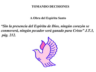 TOMANDO DECISIONES A . Obra del Espíritu Santo “ Sin la presencia del Espíritu de Dios, ningún corazón se conmoverá, ningún pecador será ganado para Cristo” J.T.3,  pág. 212. 