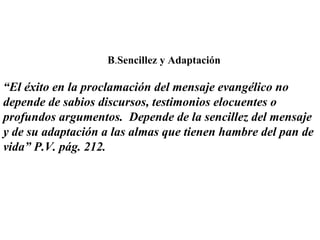 B . Sencillez y Adaptación “ El éxito en la proclamación del mensaje evangélico no depende de sabios discursos, testimonios elocuentes o profundos argumentos.  Depende de la sencillez del mensaje y de su adaptación a las almas que tienen hambre del pan de vida” P.V. pág. 212. 