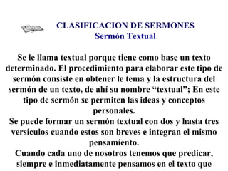 CLASIFICACION DE SERMONES Sermón Textual Se le llama textual porque tiene como base un texto determinado. El procedimiento para elaborar este tipo de sermón consiste en obtener le tema y la estructura del sermón de un  texto, de ahí su nombre “textual”; En este tipo de sermón se permiten las ideas y conceptos personales. Se puede formar un sermón textual con dos y hasta tres versículos cuando estos son breves e integran el mismo pensamiento. Cuando cada uno de nosotros tenemos que predicar, siempre e inmediatamente pensamos en el texto que usaremos y nos preguntamos: 