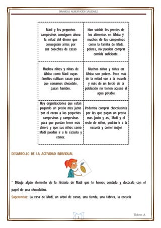 DINÁMICAS ALIMENTACIÓN SALUDABLE

Madi y los pequeños
campesinos consiguen ahora
la mitad del dinero que
conseguían antes por
sus cosechas de cacao

Han subido los precios de
los alimentos en África y
muchos de los campesinos
como la familia de Madi,
pobres, no pueden comprar
comida suficiente.

Muchos niños y niñas de
África como Madi cuyas
familias cultivan cacao para
que comamos chocolate,
pasan hambre.

Muchos niños y niñas en
África son pobres. Poco más
de la mitad van a la escuela
y más de un tercio de la
población no tienen acceso al
agua potable

Hay organizaciones que están
pagando un precio más justo Podemos comprar chocolatinas
por el cacao a los pequeños por las que pagan un precio
campesinos y campesinas
mas justo y así, Madi y el
para que puedan tener más resto de niños, podrán ir a la
dinero y que sus niños como
escuela y comer mejor
Madi puedan ir a la escuela y
comer.

DESARROLLO DE LA ACTIVIDAD INDIVIDUAL

* Dibuja algún elemento de la historia de Madi que te hemos contado y decóralo con el
papel de una chocolatina.
Sugerencias: La casa de Madi, un árbol de cacao, una tienda, una fábrica, la escuela

5

Dolores A.

 