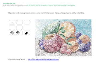 IMAGEN Y EXPRESIÓN.
2. REPRESENTACIÓN DEL VOLUMEN…………LOS ELEMENTOS BÁSICOS DEL LENGUAJE VISUAL COMO CONFIGURADORES DE VOLUMEN




       El punto: podemos agruparlo con mayor o menor intensidad hasta conseguir zonas de luz y sombra.




       El puntillismo y Seurat….. http://es.wikipedia.org/wiki/Puntillismo
 