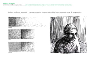 IMAGEN Y EXPRESIÓN.
2. REPRESENTACIÓN DEL VOLUMEN…………LOS ELEMENTOS BÁSICOS DEL LENGUAJE VISUAL COMO CONFIGURADORES DE VOLUMEN




       La línea: podemos agruparla y cruzarla con mayor o menor intensidad hasta conseguir zonas de luz y sombra.
 
