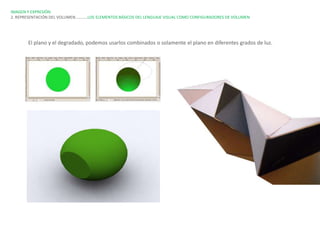 IMAGEN Y EXPRESIÓN.
2. REPRESENTACIÓN DEL VOLUMEN…………LOS ELEMENTOS BÁSICOS DEL LENGUAJE VISUAL COMO CONFIGURADORES DE VOLUMEN




       El plano y el degradado, podemos usarlos combinados o solamente el plano en diferentes grados de luz.
 