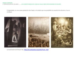 IMAGEN Y EXPRESIÓN.
2. REPRESENTACIÓN DEL VOLUMEN…………LOS ELEMENTOS BÁSICOS DEL LENGUAJE VISUAL COMO CONFIGURADORES DE VOLUMEN




       El degradado, es una suave gradación de el lapiz o el carbón que nos posibilita la creación de volumen y luz en
       el dibujo




       La ilustración de Shuan Tan, http://es.wikipedia.org/wiki/From_Hell
 