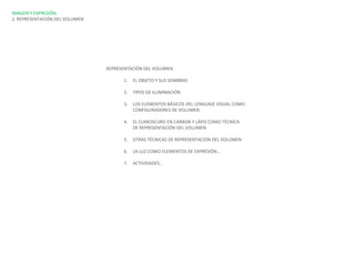 IMAGEN Y EXPRESIÓN.
2. REPRESENTACIÓN DEL VOLUMEN




                                REPRESENTACIÓN DEL VOLUMEN

                                      1.   EL OBJETO Y SUS SOMBRAS

                                      2.   TIPOS DE ILUMINACIÓN

                                      3.   LOS ELEMENTOS BÁSICOS DEL LENGUAJE VISUAL COMO
                                           CONFIGURADORES DE VOLUMEN

                                      4.   EL CLAROSCURO EN CARBON Y LÁPIZ COMO TÉCNICA
                                           DE REPRESENTACIÓN DEL VOLUMEN

                                      5.   OTRAS TÉCNICAS DE REPRESENTACION DEL VOLUMEN

                                      6.   LA LUZ COMO ELEMENTOS DE EXPRESIÓN…

                                      7.   ACTIVIDADES…
 