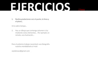 EJERCICIOS                                          1 hora


1.   Realiza gradaciones con el punto, la línea y
     el plano..

Si te sobra tiempo…

2.   Haz un dibujo que contenga volumen o luz
     mediante estos elementos… Por ejemplo un
     retrato, una ilustración…



Para el próximo trabajo necesitaré una fotografía
     vuestra mandádmela al mail:

seylabravo@gmail.com
 
