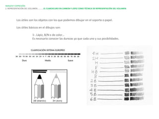 IMAGEN Y EXPRESIÓN.
2. REPRESENTACIÓN DEL VOLUMEN…………EL CLAROSCURO EN CARBON Y LÁPIZ COMO TÉCNICA DE REPRESENTACIÓN DEL VOLUMEN




         Los útiles son los objetos con los que podemos dibujar en el soporte o papel.

         Los útiles básicos en el dibujos son:

                       1-. Lápiz, B/N o de color…
                       Es necesario conocer las durezas ya que cada uno y sus posibilidades.
 