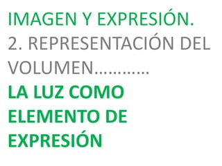 IMAGEN Y EXPRESIÓN.
2. REPRESENTACIÓN DEL
VOLUMEN…………
LA LUZ COMO
ELEMENTO DE
EXPRESIÓN
 