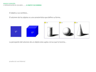 IMAGEN Y EXPRESIÓN.
2. REPRESENTACIÓN DEL VOLUMEN…………EL OBJETO Y SUS SOMBRAS




        El objeto y sus sombras…

        El volumen de los objetos es una característica que define su forma..




        La percepción del volumen de un objeto esta sujeta a la luz que lo ilumina…




        prueba con una linterna!
 