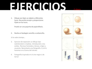 EJERCICIOS                                            2 clases


1.   Dibuja con lápiz un objeto y diferentes
     luces. Recuerda encajar y proporcionar.
     Fíjate en las luces.

     Puede ser una pajarita de papiroflexia.


2.   Realiza el bodegón sencillo a carboncillo.

Si te sobra tiempo…

3.   Ejercicio de expresión un dibujo tipo
     Lietchenstein o Cubista. Introducción a los
     estilos. Técnicas húmedas y lienzo, o lápiz y
     acuarela. Necesitarás una fotografía. Si nó lo
     haremos en el tema del retrato.

4.   Fotografía inspirada en el cine negro o de
     terror
 