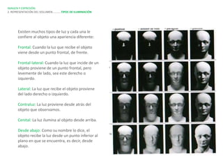 IMAGEN Y EXPRESIÓN.
2. REPRESENTACIÓN DEL VOLUMEN…………TIPOS DE ILUMINACIÓN




      Existen muchos tipos de luz y cada una le
      confiere al objeto una apariencia diferente:

      Frontal: Cuando la luz que recibe el objeto
      viene desde un punto frontal, de frente.

      Frontal-lateral: Cuando la luz que incide de un
      objeto proviene de un punto frontal, pero
      levemente de lado, sea este derecho o
      izquierdo.

      Lateral: La luz que recibe el objeto proviene
      del lado derecho o izquierdo.

      Contraluz: La luz proviene desde atrás del
      objeto que observamos.

      Cenital: La luz ilumina al objeto desde arriba.

      Desde abajo: Como su nombre lo dice, el
      objeto recibe la luz desde un punto inferior al
      plano en que se encuentra, es decir, desde
      abajo.
 