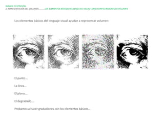 IMAGEN Y EXPRESIÓN.
2. REPRESENTACIÓN DEL VOLUMEN…………LOS ELEMENTOS BÁSICOS DEL LENGUAJE VISUAL COMO CONFIGURADORES DE VOLUMEN




       Los elementos básicos del lenguaje visual ayudan a representar volumen:




       El punto….

       La línea…

       El plano….

       El degradado….

       Probamos a hacer gradaciones con los elementos básicos…
 