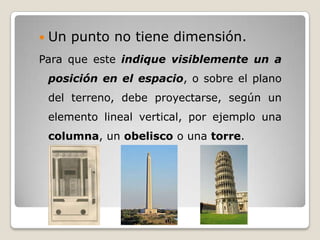    Un punto no tiene dimensión.
Para que este indique visiblemente un a
    posición en el espacio, o sobre el plano
    del terreno, debe proyectarse, según un
    elemento lineal vertical, por ejemplo una
    columna, un obelisco o una torre.
 
