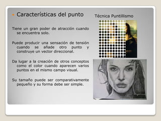    Características del punto               Técnica Puntillismo


Tiene un gran poder de atracción cuando
   se encuentra solo.

Puede producir una sensación de tensión
  cuando se añade otro punto y
  construye un vector direccional.

Da lugar a la creación de otros conceptos
  como el color cuando aparecen varios
  puntos en el mismo campo visual.

Su tamaño puede ser comparativamente
  pequeño y su forma debe ser simple.
 