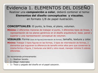 Evidencia 1. ELEMENTOS DEL DISEÑO
  Realizar una composición a color, deberá contener el tema:
       Elementos del diseño conceptuales y visuales.
               en formato 1/8 de papel ilustración.

CONCEPTUALES: El punto, la línea, el plano, volumen.
Mínimo: 2 diferentes maneras de trabajar el punto, 3 diferentes tipos de líneas, 1
  representación de los planos genéricos en el diseño arquitectura: base, pared y
  superior y una representación conceptual de volumen.
VISUALES: Forma (tipos de figuras)(interrelación de formas), tamaño, textura y color.
Mínimo: Trabajar 3 tipos figuras en las formas, 3 tipos de interrelación de formas, 2
  elementos que suguieran la diferencia de tamaño entre ellos pero que conserven la
  misma forma o figura, 2 texturas una táctil y otra visual, manejar mínimo 5 colores
  diferentes.

Se recomienda primeramente:
 1.- Realizar boceto.
 2.- Elegir materiales
 3.- Trazo y pegado del diseño en el papel cascaron.
 