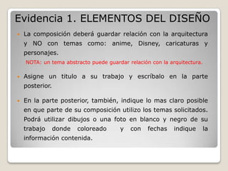Evidencia 1. ELEMENTOS DEL DISEÑO
   La composición deberá guardar relación con la arquitectura
    y NO con temas como: anime, Disney, caricaturas y
    personajes.
    NOTA: un tema abstracto puede guardar relación con la arquitectura.

   Asigne un titulo a su trabajo y escríbalo en la parte
    posterior.

   En la parte posterior, también, indique lo mas claro posible
    en que parte de su composición utilizo los temas solicitados.
    Podrá utilizar dibujos o una foto en blanco y negro de su
    trabajo      donde   coloreado     y   con    fechas    indique   la
    información contenida.
 