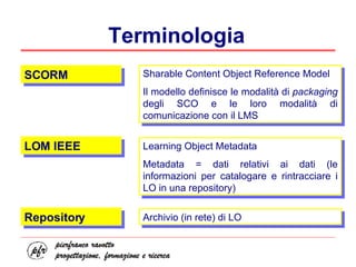 Terminologia SCORM LOM IEEE Sharable Content Object Reference Model Il modello definisce le modalità di  packaging  degli SCO e le loro modalità di comunicazione con il LMS Learning Object Metadata Metadata = dati relativi ai dati (le informazioni per catalogare e rintracciare i LO in una repository) Repository Archivio (in rete) di LO 
