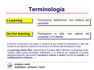 Terminologia e-Learning On-line learning Formazione “elettronica”: con l’utilizzo del computer Formazione in rete: con utilizzo del computer e di internet Il termine  e-Learning  è più ampio e contiene al suo interno la formazione in rete. Ma sempre di più quando si parla di  e-Learning  ci si riferisce alla formazione in rete.  L’ e-Learning Action Plan  (Commissione Europea 2001) definisce l’ e-Learning  come  “l'utilizzo delle nuove tecnologie multimediali e di Internet per migliorare la qualità dell'apprendimento agevolando l' accesso a risorse e servizi  nonché gli  scambi  e la  collaborazione a distanza .…”   