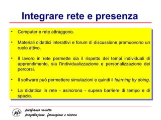 Integrare rete e presenza Computer e rete attraggono. Materiali didattici interattivi e forum di discussione promuovono un ruolo attivo. Il lavoro in rete permette sia il rispetto dei tempi individuali di apprendimento, sia l'individualizzazione e personalizzazione dei percorsi. Il software può permettere simulazioni e quindi il  learning by doing . La didattica in rete - asincrona - supera barriere di tempo e di spazio. 